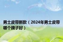 男士皮带新款（2024年男士皮带哪个牌子好）