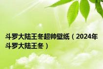 斗罗大陆王冬超帅壁纸（2024年斗罗大陆王冬）