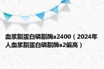 血浆脂蛋白磷脂酶a2400（2024年人血浆脂蛋白磷脂酶a2偏高）