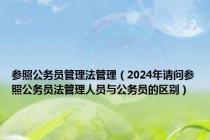 参照公务员管理法管理（2024年请问参照公务员法管理人员与公务员的区别）