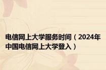 电信网上大学服务时间（2024年中国电信网上大学登入）