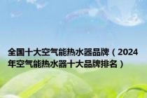 全国十大空气能热水器品牌（2024年空气能热水器十大品牌排名）