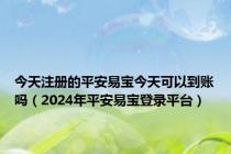 今天注册的平安易宝今天可以到账吗（2024年平安易宝登录平台）