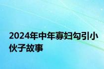 2024年中年寡妇勾引小伙子故事