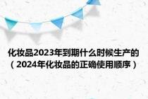 化妆品2023年到期什么时候生产的（2024年化妆品的正确使用顺序）