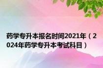 药学专升本报名时间2021年（2024年药学专升本考试科目）