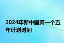 2024年新中国第一个五年计划时间