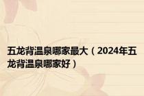 五龙背温泉哪家最大（2024年五龙背温泉哪家好）