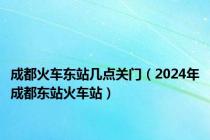 成都火车东站几点关门（2024年成都东站火车站）