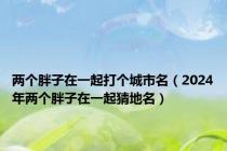 两个胖子在一起打个城市名（2024年两个胖子在一起猜地名）