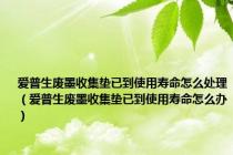 爱普生废墨收集垫已到使用寿命怎么处理（爱普生废墨收集垫已到使用寿命怎么办）