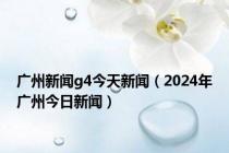 广州新闻g4今天新闻（2024年广州今日新闻）