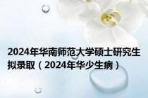 2024年华南师范大学硕士研究生拟录取（2024年华少生病）