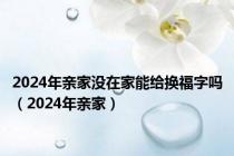 2024年亲家没在家能给换福字吗（2024年亲家）