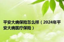 平安大病保险怎么样（2024年平安大病医疗保险）