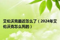 艾伦沃克最近怎么了（2024年艾伦沃克怎么死的）