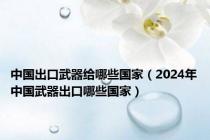 中国出口武器给哪些国家（2024年中国武器出口哪些国家）