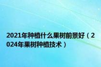 2021年种植什么果树前景好（2024年果树种植技术）