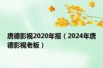 唐德影视2020年报（2024年唐德影视老板）