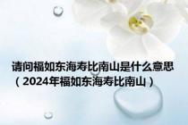 请问福如东海寿比南山是什么意思（2024年福如东海寿比南山）