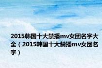 2015韩国十大禁播mv女团名字大全（2015韩国十大禁播mv女团名字）