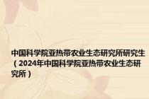 中国科学院亚热带农业生态研究所研究生（2024年中国科学院亚热带农业生态研究所）