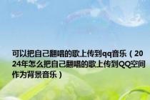 可以把自己翻唱的歌上传到qq音乐（2024年怎么把自己翻唱的歌上传到QQ空间作为背景音乐）