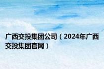 广西交投集团公司（2024年广西交投集团官网）