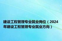 建设工程管理专业就业岗位（2024年建设工程管理专业就业方向）