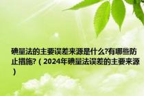 碘量法的主要误差来源是什么?有哪些防止措施?（2024年碘量法误差的主要来源）