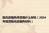 阳光房隔热吊顶用什么材料（2024年楼顶阳光房隔热材料）