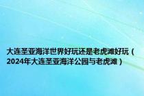 大连圣亚海洋世界好玩还是老虎滩好玩（2024年大连圣亚海洋公园与老虎滩）