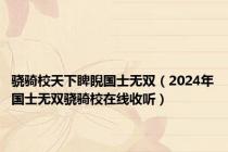 骁骑校天下睥睨国士无双（2024年国士无双骁骑校在线收听）