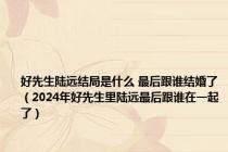 好先生陆远结局是什么 最后跟谁结婚了（2024年好先生里陆远最后跟谁在一起了）