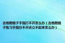 吉他爬格子手指打不开怎么办（吉他爬格子练习手指分不开还立不起来怎么办）