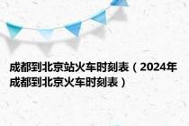 成都到北京站火车时刻表（2024年成都到北京火车时刻表）