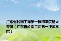 广东省岭南工商第一技师学院是大专吗（广东省岭南工商第一技师学院）