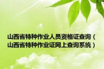 山西省特种作业人员资格证查询（山西省特种作业证网上查询系统）