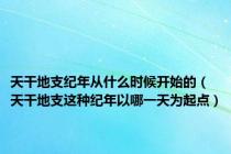 天干地支纪年从什么时候开始的（天干地支这种纪年以哪一天为起点）