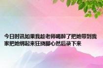 今日时讯如果我趁老师喝醉了把她带到我家把她绑起来狂挠脚心然后录下来