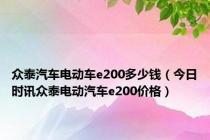 众泰汽车电动车e200多少钱（今日时讯众泰电动汽车e200价格）