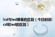 lcd与led屏幕的区别（今日时讯lcd和led的区别）