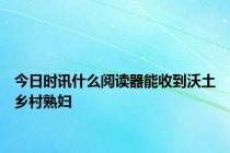 今日时讯什么阅读器能收到沃土乡村熟妇