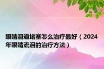 眼睛泪道堵塞怎么治疗最好（2024年眼睛流泪的治疗方法）