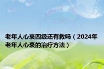 老年人心衰四级还有救吗（2024年老年人心衰的治疗方法）