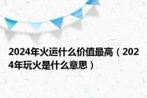 2024年火运什么价值最高（2024年玩火是什么意思）