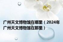 广州天文博物馆在哪里（2024年广州天文博物馆在那里）