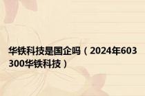 华铁科技是国企吗（2024年603300华铁科技）