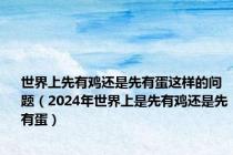 世界上先有鸡还是先有蛋这样的问题（2024年世界上是先有鸡还是先有蛋）