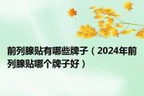 前列腺贴有哪些牌子（2024年前列腺贴哪个牌子好）